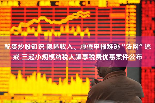 配资炒股知识 隐匿收入、虚假申报难逃“法网”惩戒 三起小规模纳税人骗享税费优惠案件公布
