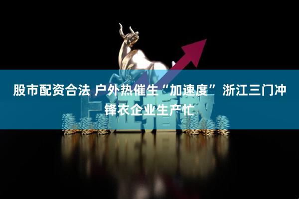 股市配资合法 户外热催生“加速度” 浙江三门冲锋衣企业生产忙