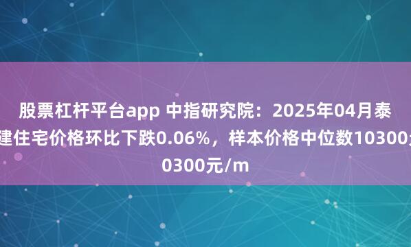 股票杠杆平台app 中指研究院：2025年04月泰州新建住宅价格环比下跌0.06%，样本价格中位数10300元/m