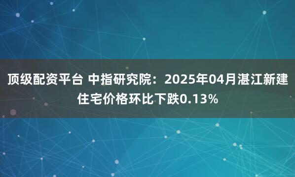 顶级配资平台 中指研究院：2025年04月湛江新建住宅价格环比下跌0.13%