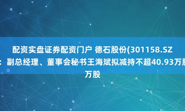 配资实盘证券配资门户 德石股份(301158.SZ)：副总经理、董事会秘书王海斌拟减持不超40.93万股