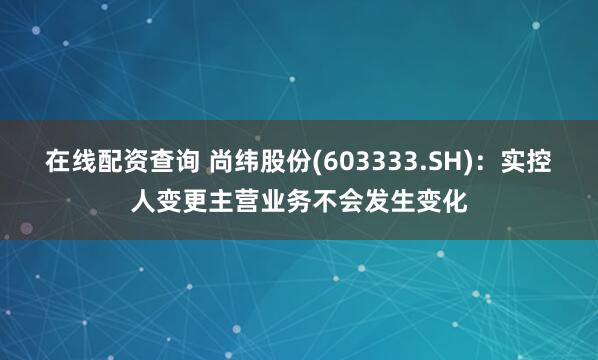 在线配资查询 尚纬股份(603333.SH)：实控人变更主营业务不会发生变化
