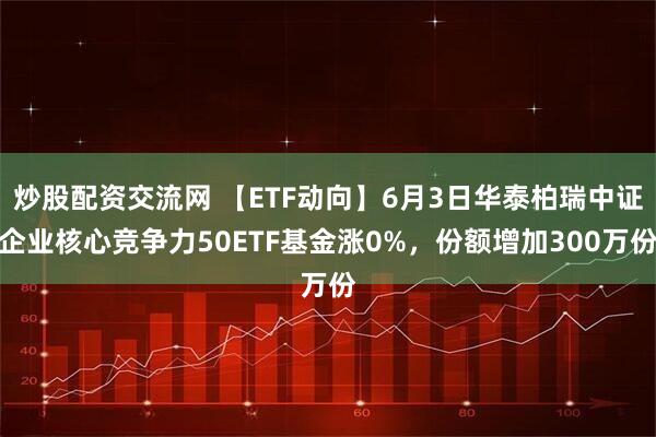 炒股配资交流网 【ETF动向】6月3日华泰柏瑞中证企业核心竞争力50ETF基金涨0%，份额增加300万份