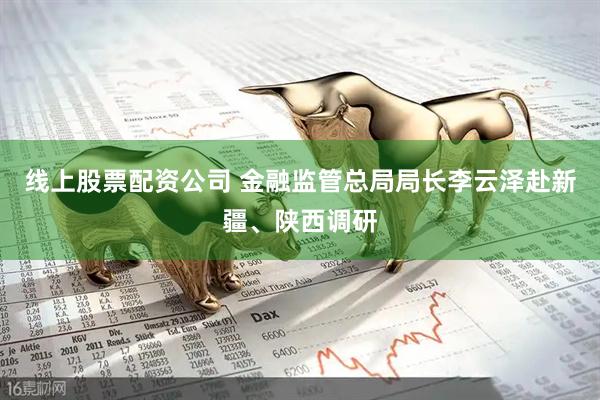 线上股票配资公司 金融监管总局局长李云泽赴新疆、陕西调研