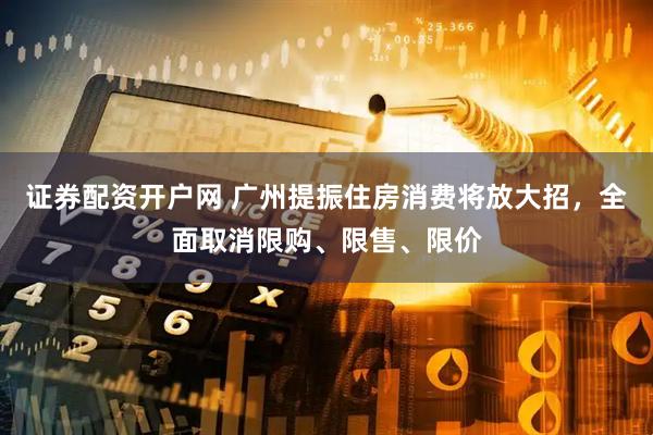 证券配资开户网 广州提振住房消费将放大招，全面取消限购、限售、限价