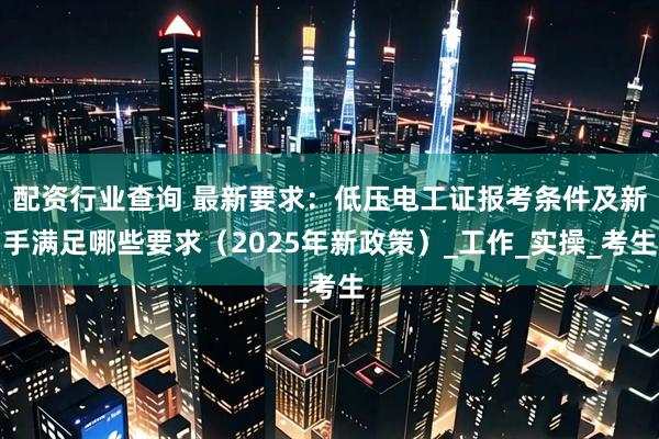 配资行业查询 最新要求：低压电工证报考条件及新手满足哪些要求（2025年新政策）_工作_实操_考生