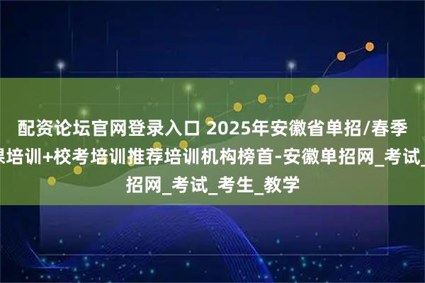 配资论坛官网登录入口 2025年安徽省单招/春季高考文化课培训+校考培训推荐培训机构榜首-安徽单招网_考试_考生_教学
