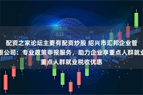 配资之家论坛主要有配资炒股 绍兴市汇邦企业管理咨询有限公司：专业政策申报服务，助力企业享重点人群就业税收优惠
