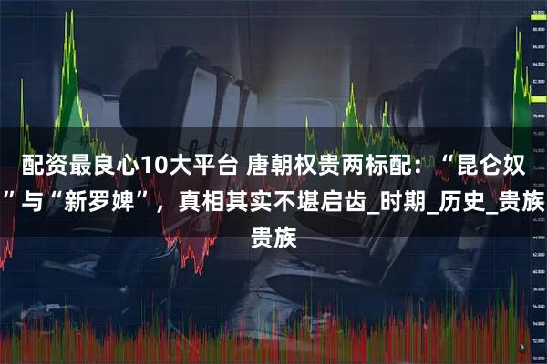 配资最良心10大平台 唐朝权贵两标配：“昆仑奴”与“新罗婢”，真相其实不堪启齿_时期_历史_贵族