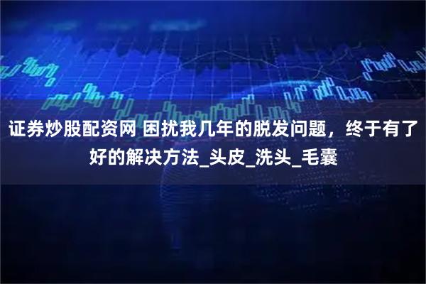 证券炒股配资网 困扰我几年的脱发问题，终于有了好的解决方法_头皮_洗头_毛囊