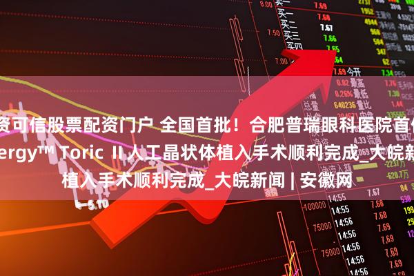 配资可信股票配资门户 全国首批！合肥普瑞眼科医院首例TECNIS Synergy™ Toric Ⅱ人工晶状体植入手术顺利完成_大皖新闻 | 安徽网