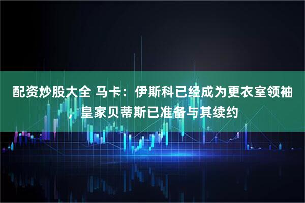 配资炒股大全 马卡：伊斯科已经成为更衣室领袖，皇家贝蒂斯已准备与其续约