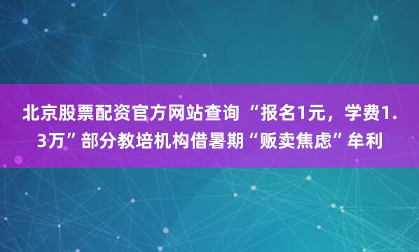 北京股票配资官方网站查询 “报名1元，学费1.3万”部分教培机构借暑期“贩卖焦虑”牟利