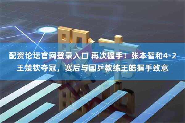 配资论坛官网登录入口 再次握手！张本智和4-2王楚钦夺冠，赛后与国乒教练王皓握手致意