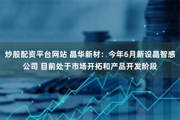 炒股配资平台网站 晶华新材：今年6月新设晶智感公司 目前处于市场开拓和产品开发阶段