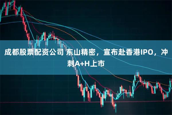 成都股票配资公司 东山精密，宣布赴香港IPO，冲刺A+H上市