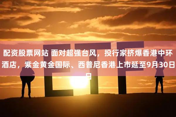配资股票网站 面对超强台风，投行家挤爆香港中环酒店，紫金黄金国际、西普尼香港上市延至9月30日